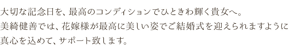 大切な記念日を、最高のコンディションでひときわ輝く貴女へ。美綺健善では、花嫁様が最高に美しい姿でご結婚式を迎えられますように真心を込めて、サポート致します。