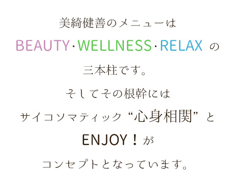 美綺健善のメニューはBEAUTY・WELLNESS・RELAXの三本柱です。そしてその根幹にはサイコソマティック「心身相関」とENJOY!がコンセプトとなっています。
