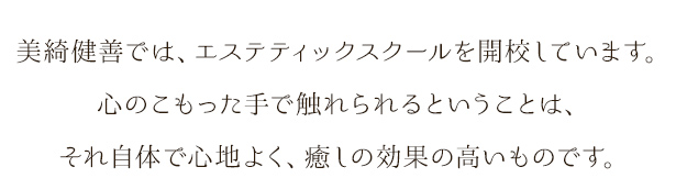 美綺健善では、エステティックスクールを開校しています。心のこもった手で触れられるということは、それ自体で心地よく、癒しの効果の高いものです。